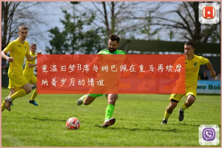 重温旧梦B席与姆巴佩在皇马再续摩纳哥岁月的情谊
