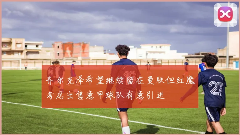 齐尔克泽希望继续留在曼联但红魔考虑出售意甲球队有意引进