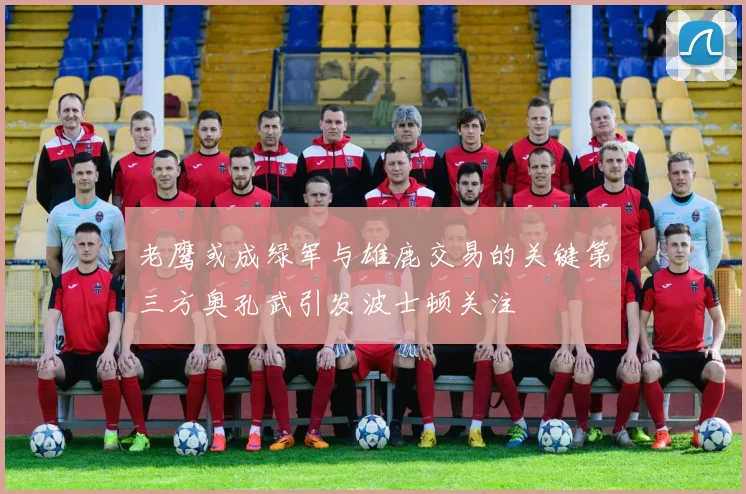 老鹰或成绿军与雄鹿交易的关键第三方奥孔武引发波士顿关注
