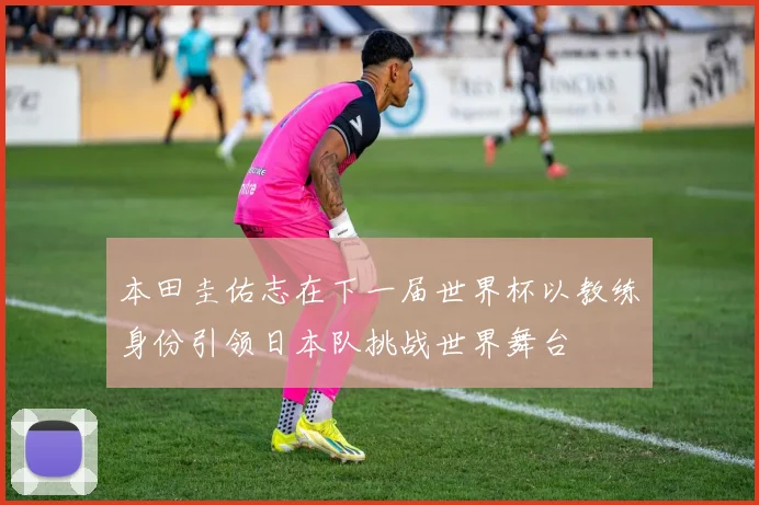 本田圭佑志在下一届世界杯以教练身份引领日本队挑战世界舞台