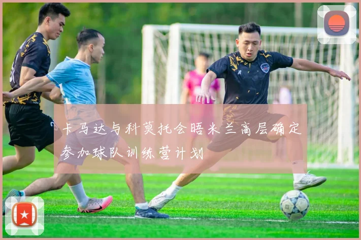 卡马达与科莫托会晤米兰高层确定参加球队训练营计划