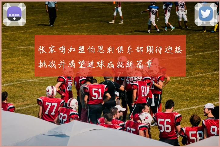 张家鸣加盟伯恩利俱乐部期待迎接挑战并渴望进球成就新篇章