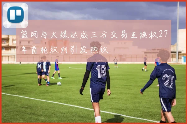 篮网与火媒达成三方交易互换权27年首轮权利引发热议