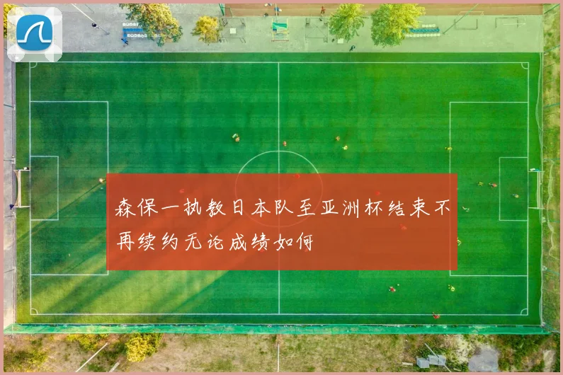 森保一执教日本队至亚洲杯结束不再续约无论成绩如何