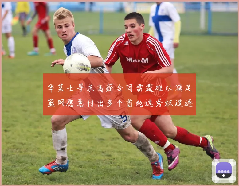 华莱士寻求高薪合同雷霆难以满足篮网愿意付出多个首轮选秀权追逐