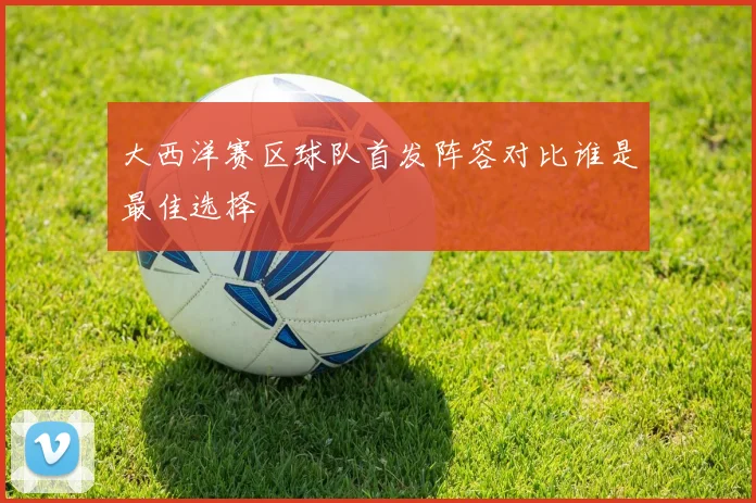 大西洋赛区球队首发阵容对比谁是最佳选择