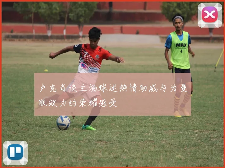 卢克肖谈主场球迷热情助威与为曼联效力的荣耀感受