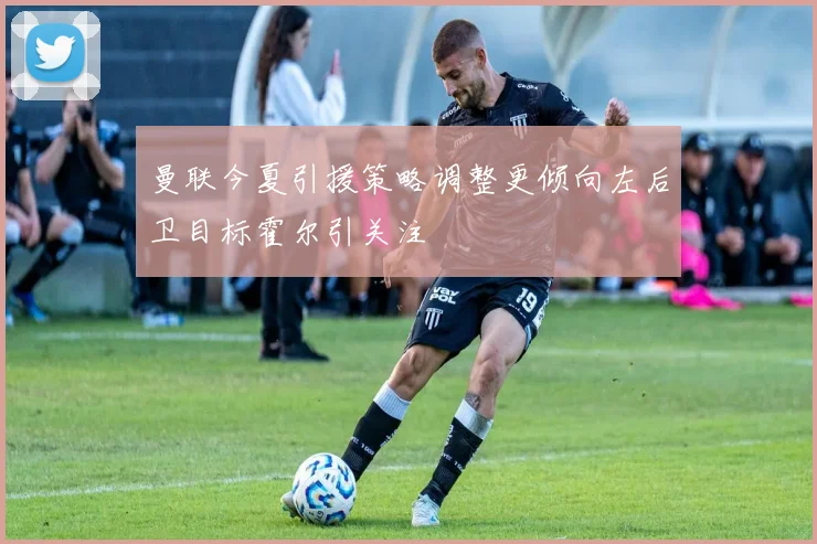 曼联今夏引援策略调整更倾向左后卫目标霍尔引关注