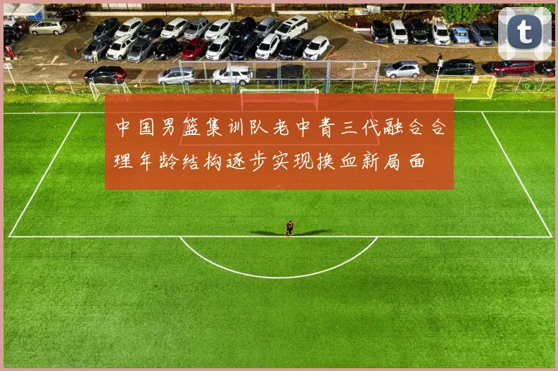 中国男篮集训队老中青三代融合合理年龄结构逐步实现换血新局面