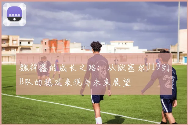 魏祥鑫的成长之路：从欧塞尔U19到B队的稳定表现与未来展望