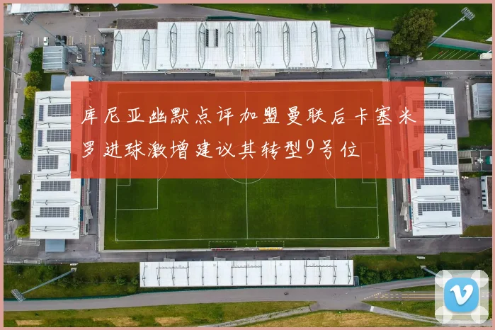 库尼亚幽默点评加盟曼联后卡塞米罗进球激增建议其转型9号位