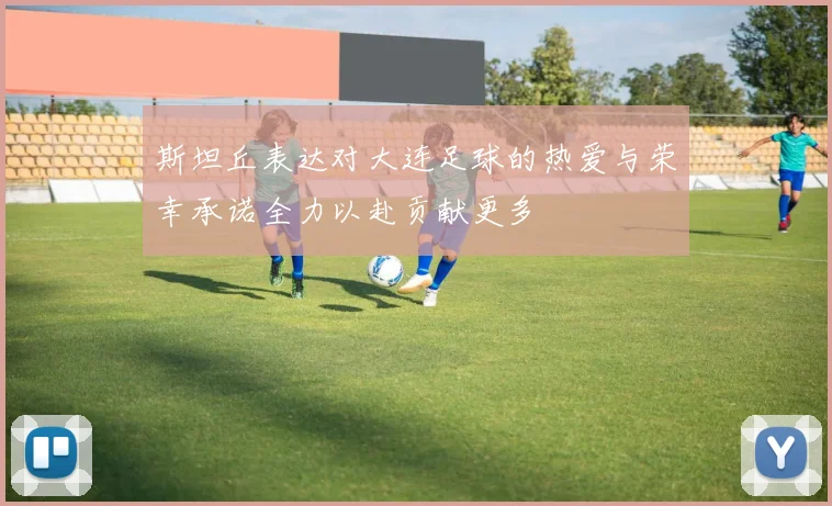 斯坦丘表达对大连足球的热爱与荣幸承诺全力以赴贡献更多