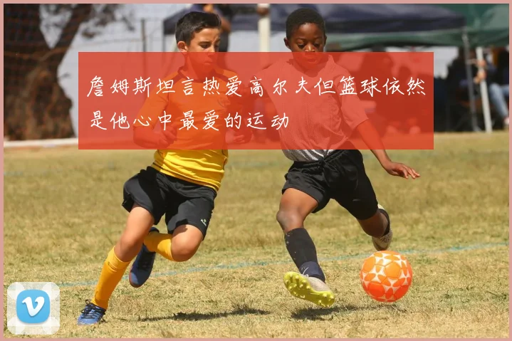 詹姆斯坦言热爱高尔夫但篮球依然是他心中最爱的运动